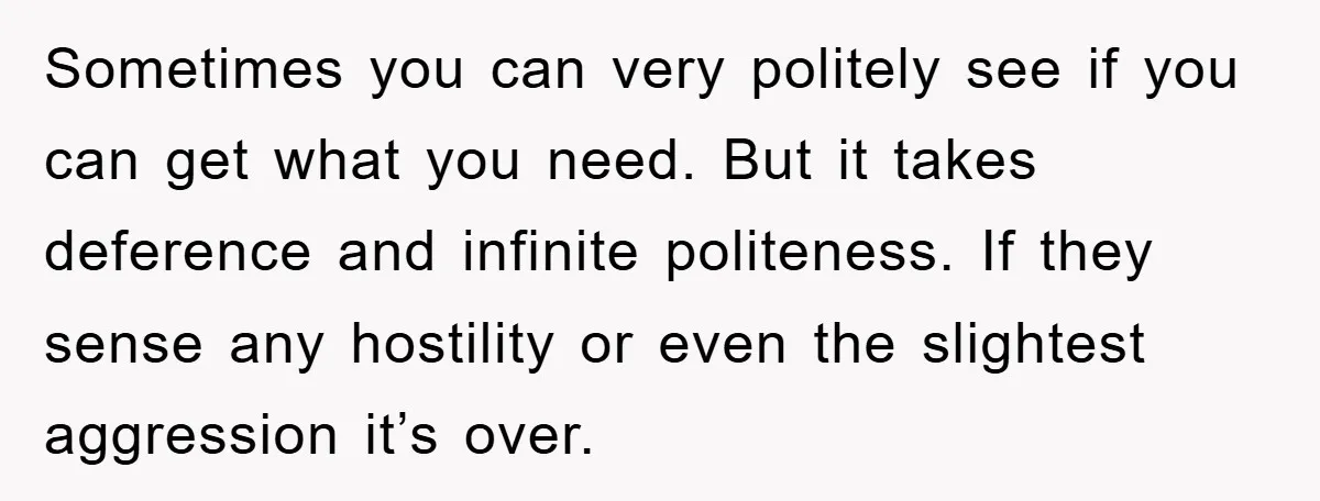 Sometimes you can very politely see if you can get what you need. But it takes deference and infinite politeness. If they sense any hostility or even the slightest aggression...