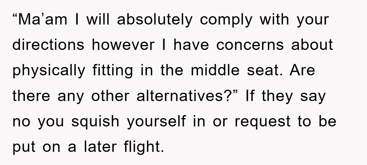 “Ma’am I will absolutely comply with your directions however I have concerns about physically fitting in the middle seat. Are there any other alternatives?” If they say no you squish...