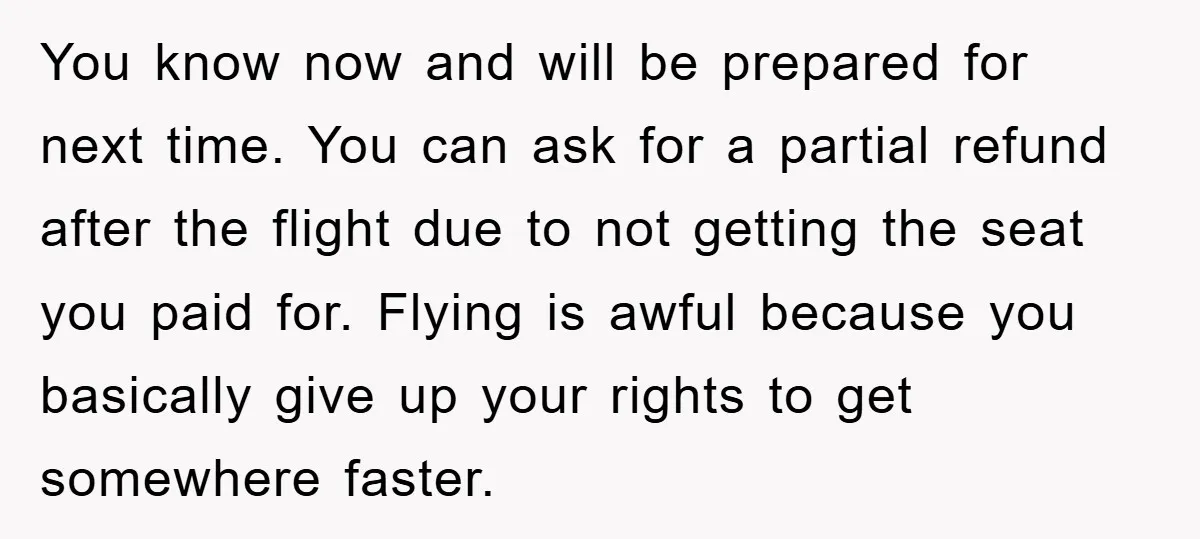 You know now and will be prepared for next time. You can ask for a partial refund after the flight due to not getting the seat you paid for. Flying...