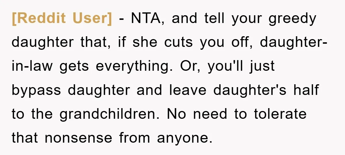 [Reddit User] − NTA, and tell your greedy daughter that, if she cuts you off, daughter-in-law gets everything. Or, you'll just bypass daughter and leave daughter's half to the grandchildren....