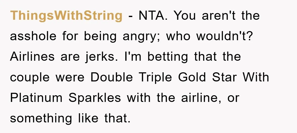 ThingsWithString - NTA. You aren't the asshole for being angry; who wouldn't? Airlines are jerks. I'm betting that the couple were Double Triple Gold Star With Platinum Sparkles with the...