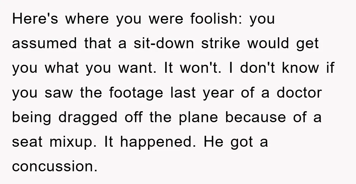 Here's where you were foolish: you assumed that a sit-down strike would get you what you want. It won't. I don't know if you saw the footage last year of...