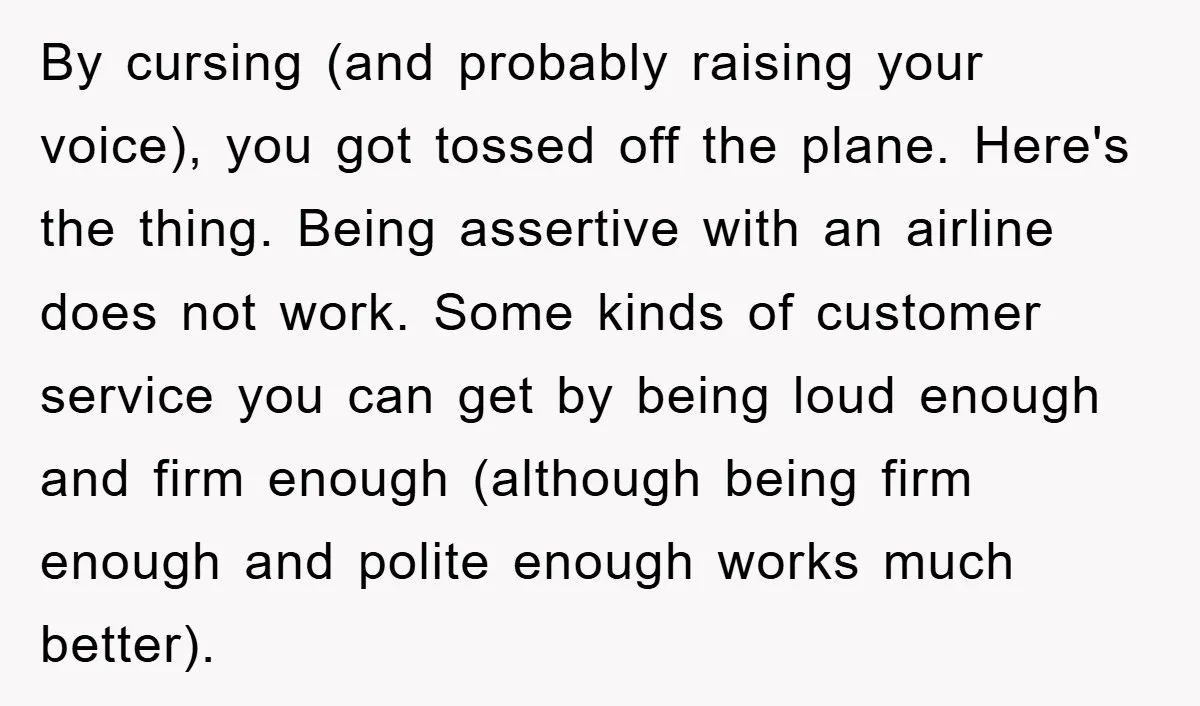 By cursing (and probably raising your voice), you got tossed off the plane. Here's the thing. Being assertive with an airline does not work. Some kinds of customer service you...