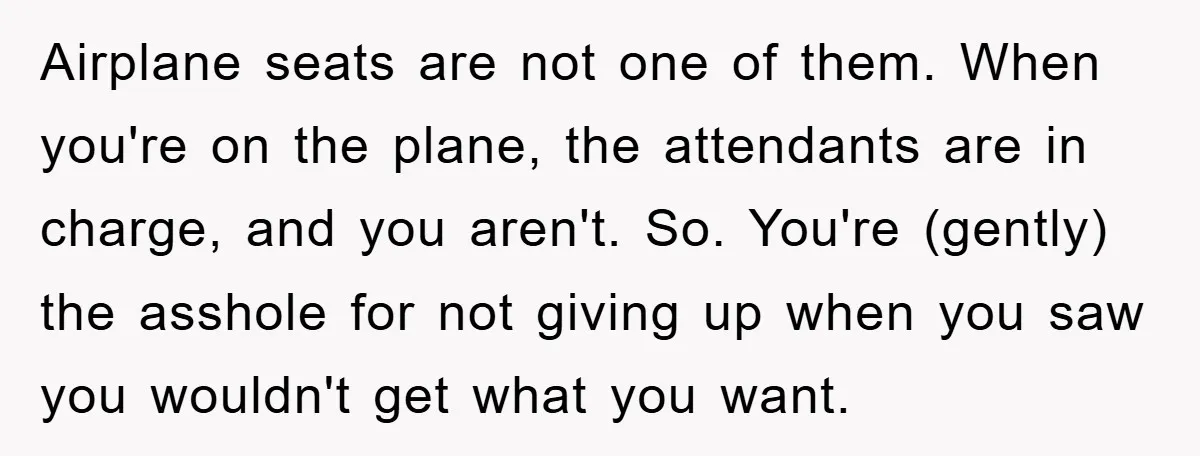 Airplane seats are not one of them. When you're on the plane, the attendants are in charge, and you aren't. So. You're (gently) the asshole for not giving up when...
