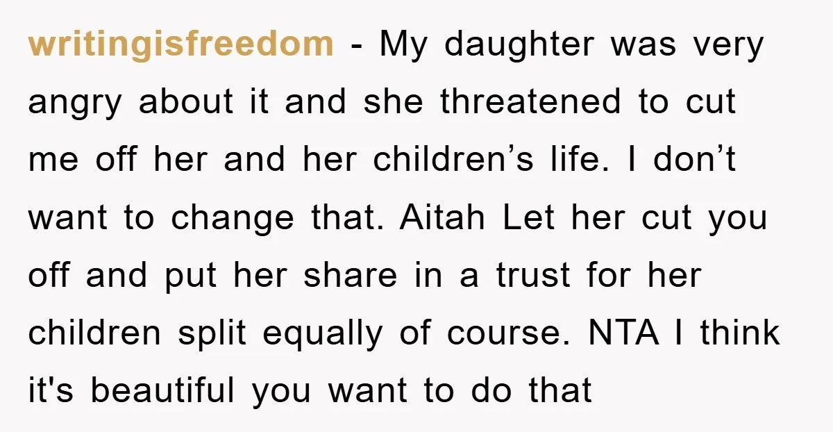 writingisfreedom − My daughter was very angry about it and she threatened to cut me off her and her children’s life. I don’t want to change that. Aitah Let her...