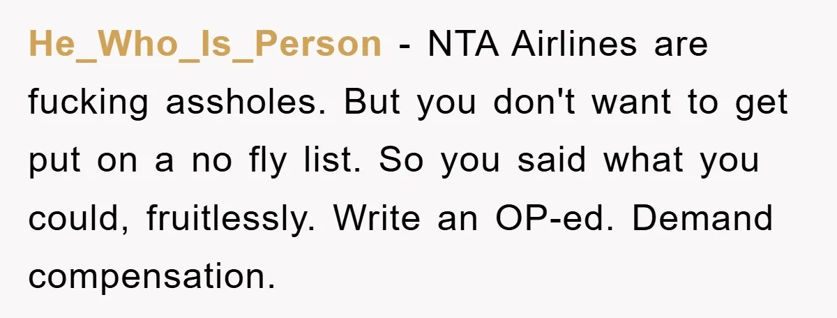He_Who_Is_Person - NTA Airlines are fucking assholes. But you don't want to get put on a no fly list. So you said what you could, fruitlessly. Write an OP-ed. Demand...