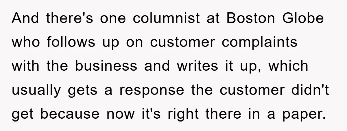 And there's one columnist at Boston Globe who follows up on customer complaints with the business and writes it up, which usually gets a response the customer didn't get because...