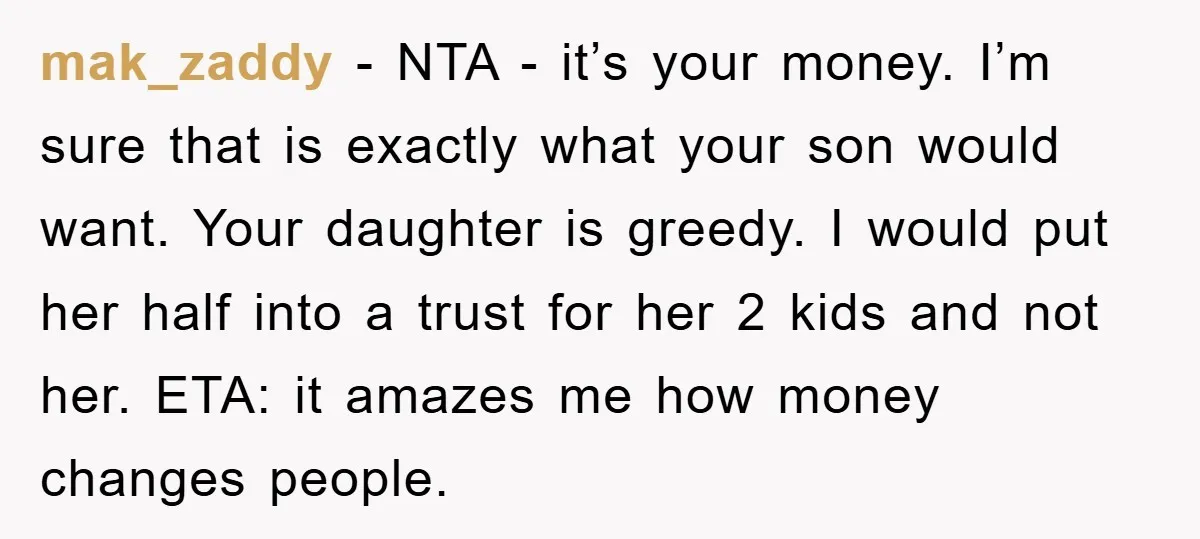 mak_zaddy − NTA - it’s your money. I’m sure that is exactly what your son would want. Your daughter is greedy. I would put her half into a trust for...