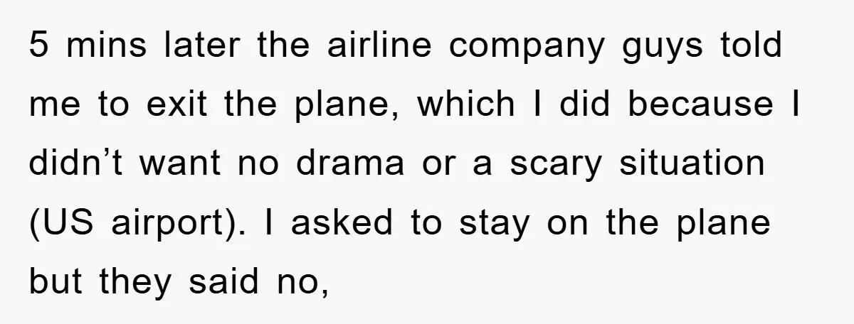 5 mins later the airline company guys told me to exit the plane, which I did because I didn’t want no drama or a scary situation (US airport). I asked...
