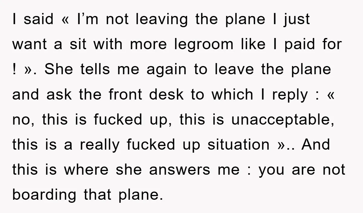 I said « I’m not leaving the plane I just want a sit with more legroom like I paid for ! ». She tells me again to leave the plane...