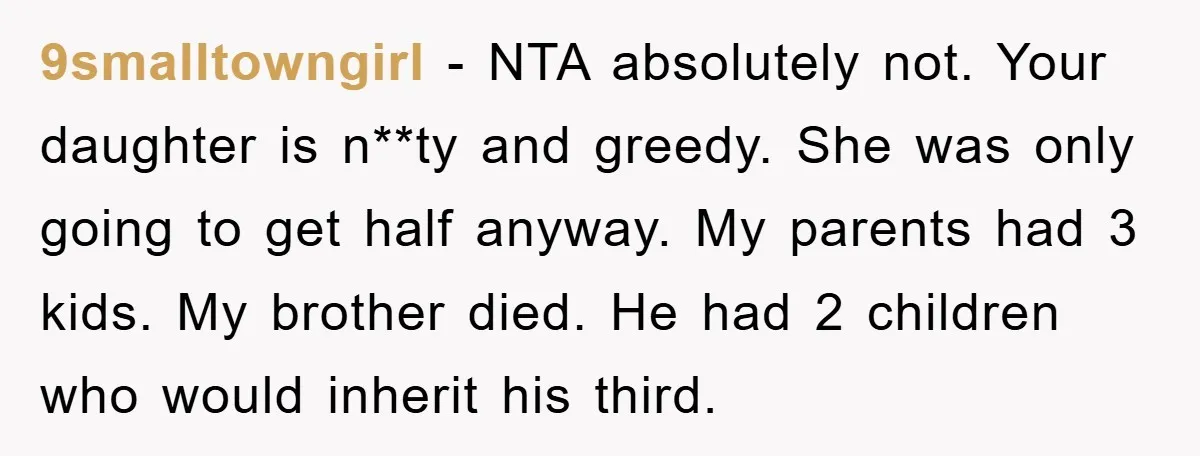 9smalltowngirl − NTA absolutely not. Your daughter is n**ty and greedy. She was only going to get half anyway. My parents had 3 kids. My brother died. He had 2...