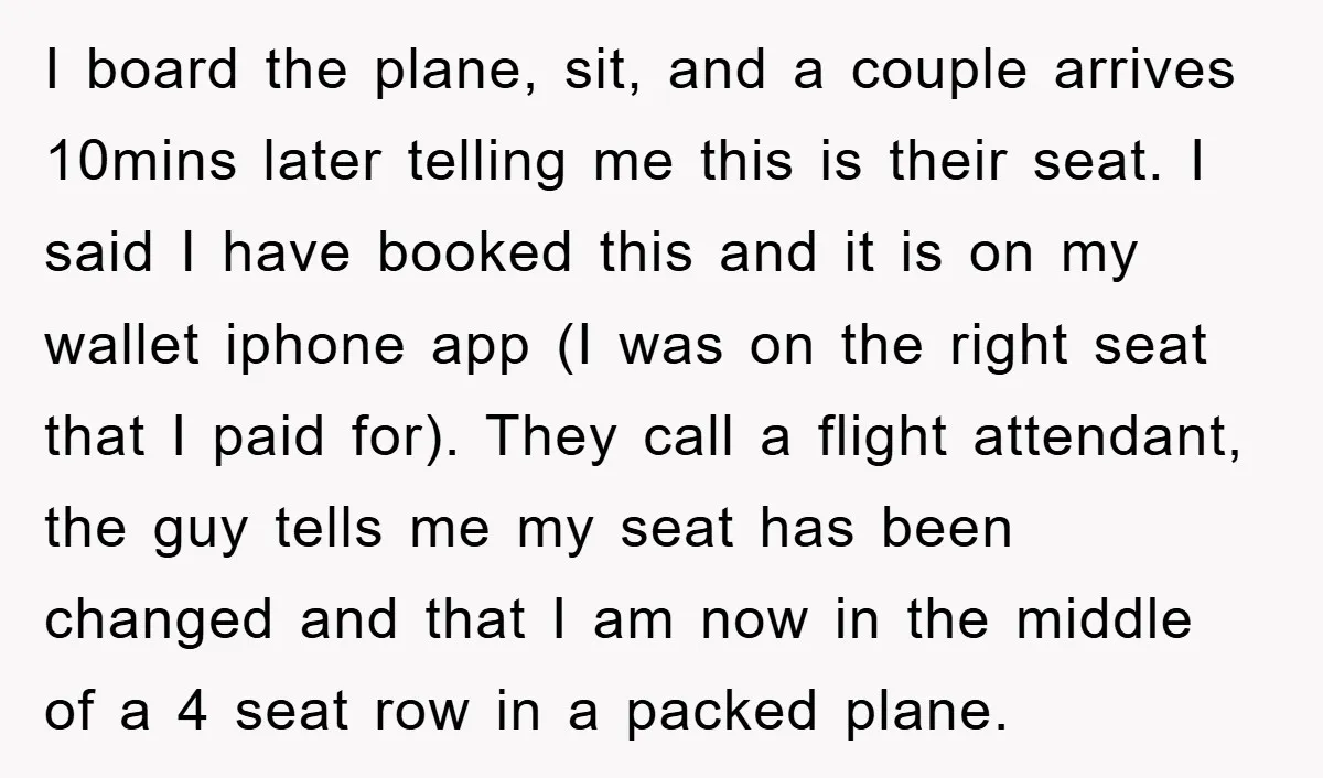 I board the plane, sit, and a couple arrives 10mins later telling me this is their seat. I said I have booked this and it is on my wallet iphone...
