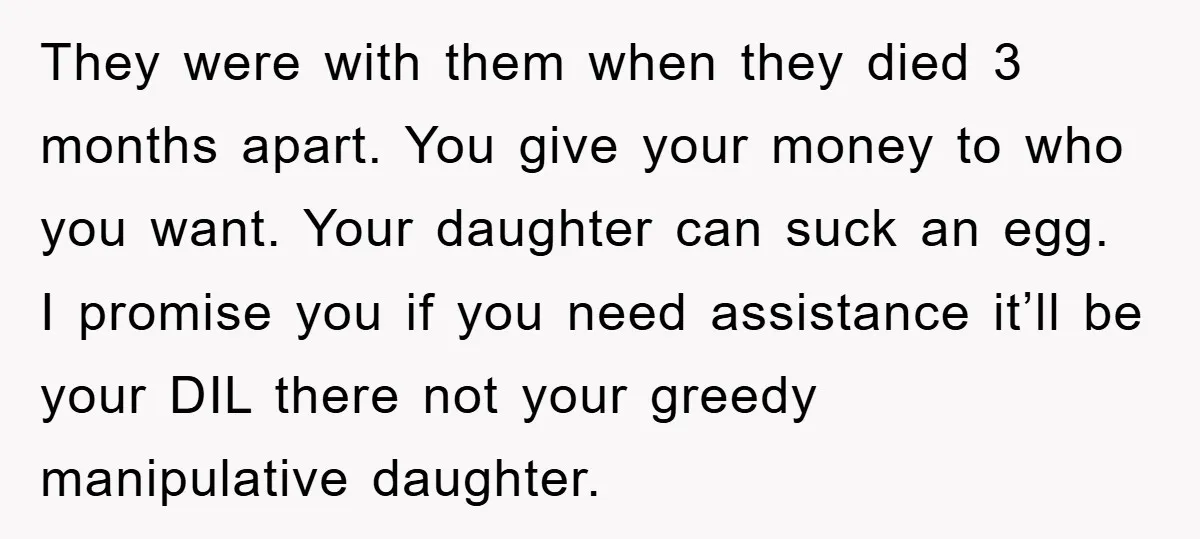 They were with them when they died 3 months apart. You give your money to who you want. Your daughter can suck an egg. I promise you if you need...