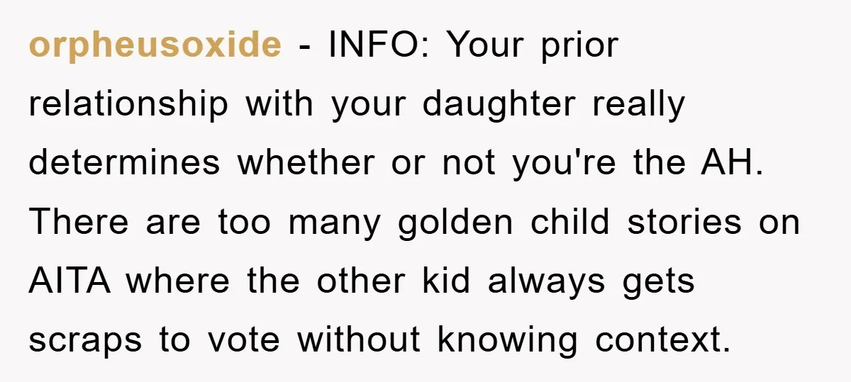orpheusoxide − INFO: Your prior relationship with your daughter really determines whether or not you're the AH. There are too many golden child stories on AITA where the other kid...