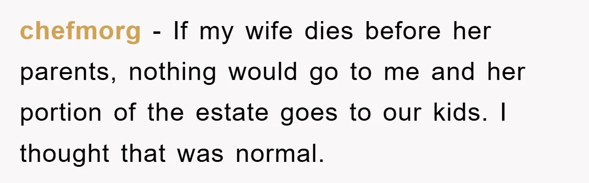 chefmorg − If my wife dies before her parents, nothing would go to me and her portion of the estate goes to our kids. I thought that was normal.