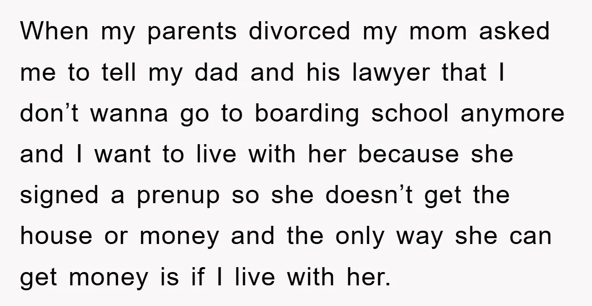 When my parents divorced my mom asked me to tell my dad and his lawyer that I don’t wanna go to boarding school anymore and I want to live with...