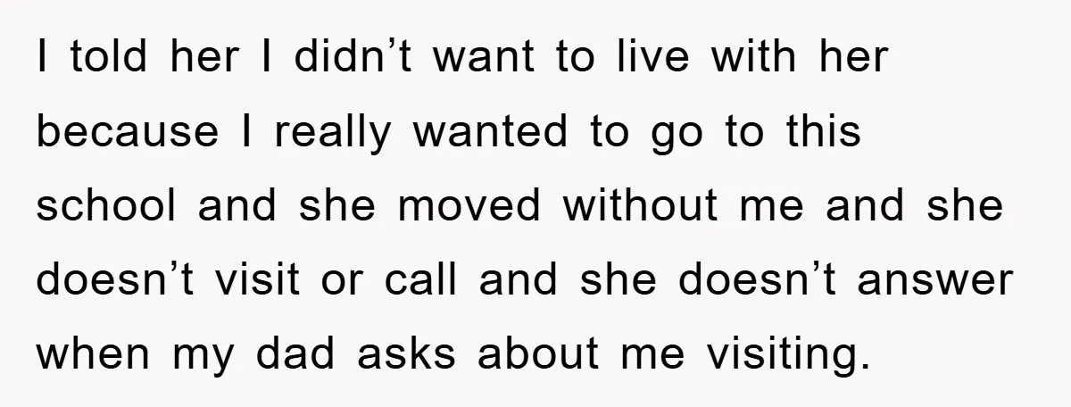 I told her I didn’t want to live with her because I really wanted to go to this school and she moved without me and she doesn’t visit or call...