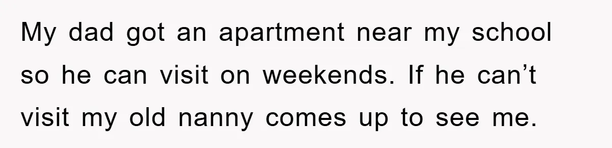 My dad got an apartment near my school so he can visit on weekends. If he can’t visit my old nanny comes up to see me.