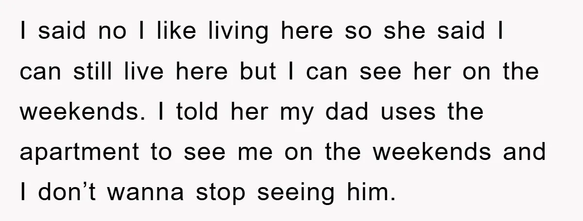 I said no I like living here so she said I can still live here but I can see her on the weekends. I told her my dad uses the...