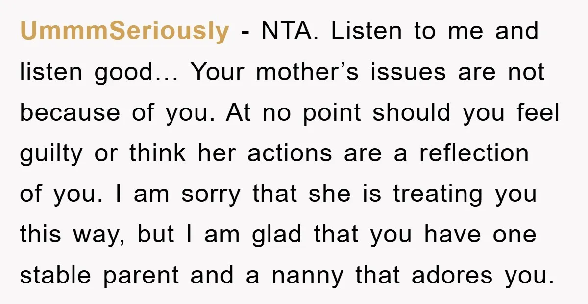 UmmmSeriously − NTA. Listen to me and listen good… Your mother’s issues are not because of you. At no point should you feel guilty or think her actions are a...
