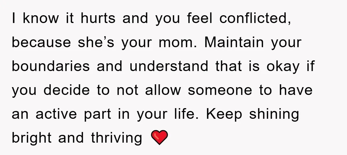 I know it hurts and you feel conflicted, because she’s your mom. Maintain your boundaries and understand that is okay if you decide to not allow someone to have an...