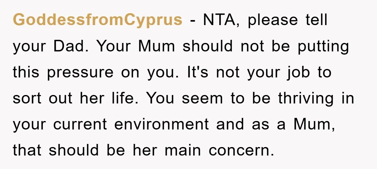 GoddessfromCyprus − NTA, please tell your Dad. Your Mum should not be putting this pressure on you. It's not your job to sort out her life. You seem to be...