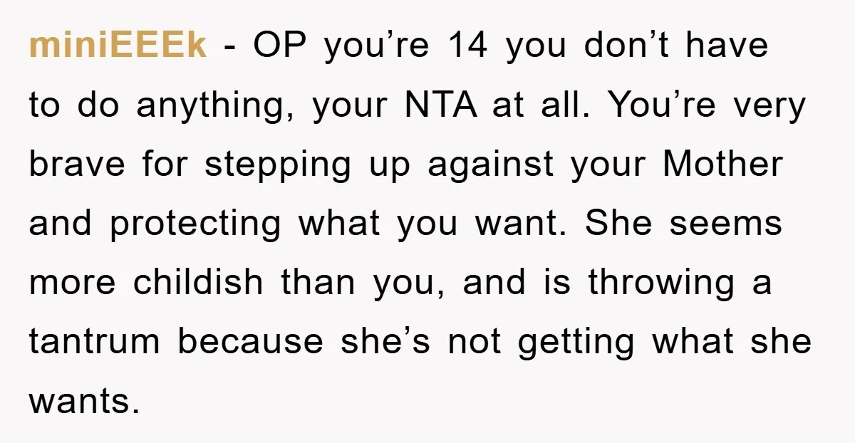 miniEEEk − OP you’re 14 you don’t have to do anything, your NTA at all. You’re very brave for stepping up against your Mother and protecting what you want. She...