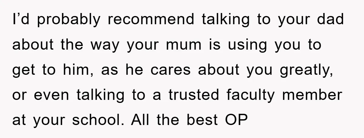 I’d probably recommend talking to your dad about the way your mum is using you to get to him, as he cares about you greatly, or even talking to a...