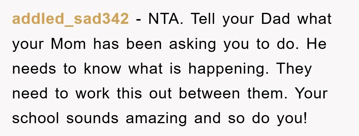addled_sad342 − NTA. Tell your Dad what your Mom has been asking you to do. He needs to know what is happening. They need to work this out between them....