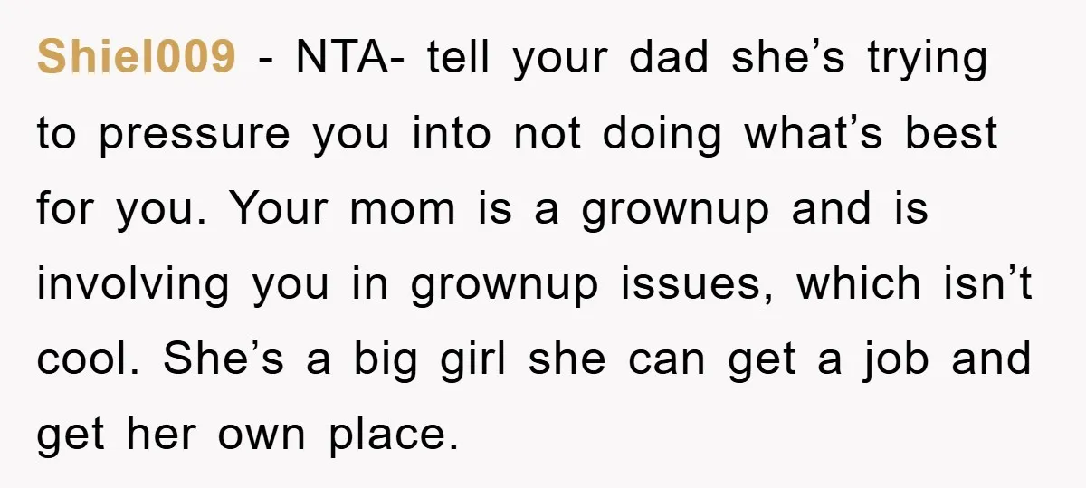 Shiel009 − NTA- tell your dad she’s trying to pressure you into not doing what’s best for you. Your mom is a grownup and is involving you in grownup issues,...