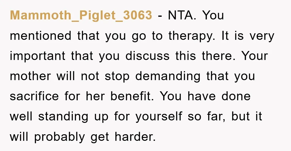 Mammoth_Piglet_3063 − NTA. You mentioned that you go to therapy. It is very important that you discuss this there. Your mother will not stop demanding that you sacrifice for her...