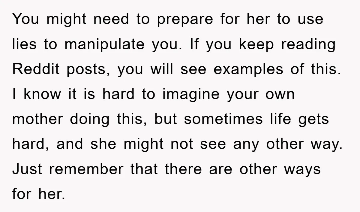 You might need to prepare for her to use lies to manipulate you. If you keep reading Reddit posts, you will see examples of this. I know it is hard...