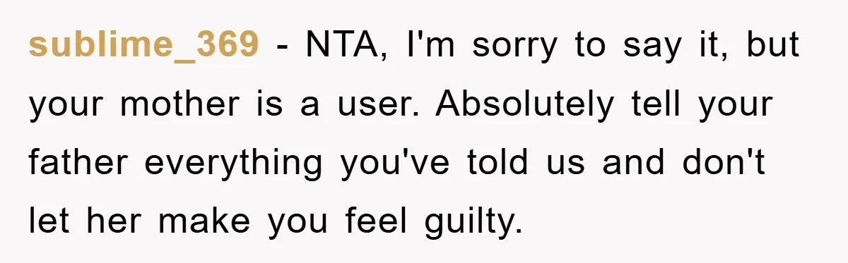 sublime_369 − NTA, I'm sorry to say it, but your mother is a user. Absolutely tell your father everything you've told us and don't let her make you feel guilty.