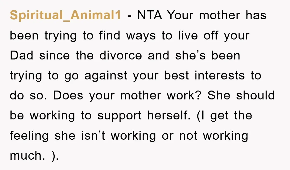 Spiritual_Animal1 − NTA Your mother has been trying to find ways to live off your Dad since the divorce and she’s been trying to go against your best interests to...