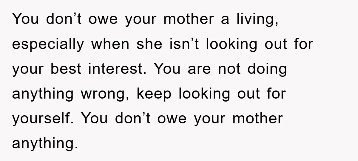You don’t owe your mother a living, especially when she isn’t looking out for your best interest. You are not doing anything wrong, keep looking out for yourself. You don’t...