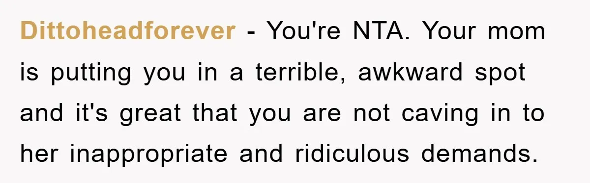 Dittoheadforever − You're NTA. Your mom is putting you in a terrible, awkward spot and it's great that you are not caving in to her inappropriate and ridiculous demands.