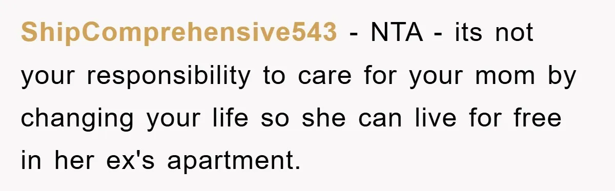 ShipComprehensive543 − NTA - its not your responsibility to care for your mom by changing your life so she can live for free in her ex's apartment.