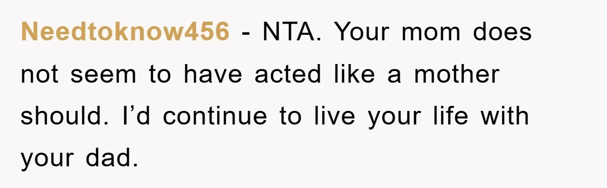 Needtoknow456 − NTA. Your mom does not seem to have acted like a mother should. I’d continue to live your life with your dad.