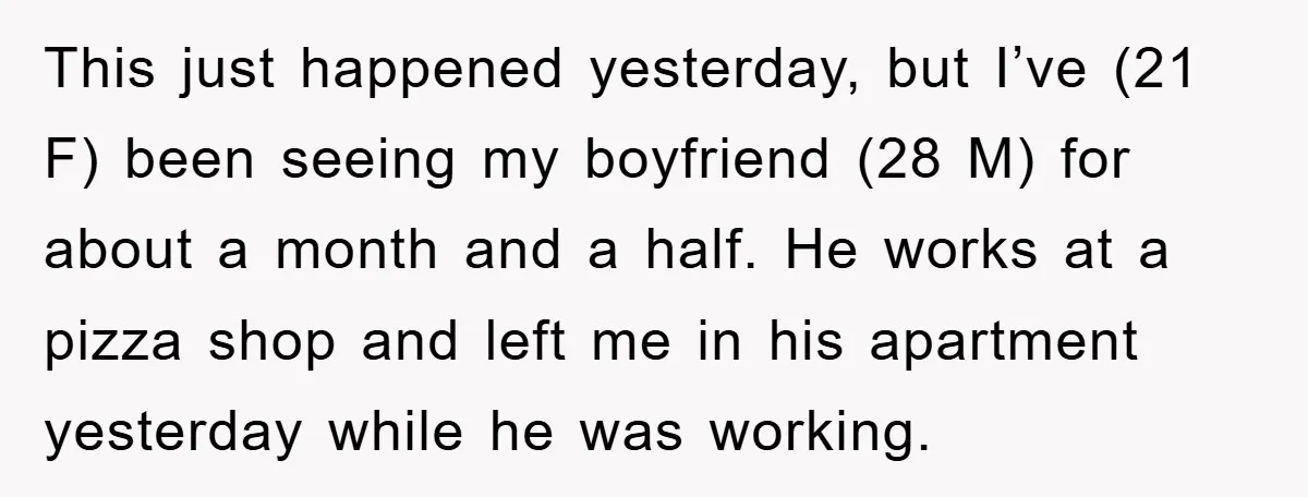 This just happened yesterday, but I’ve (21 F) been seeing my boyfriend (28 M) for about a month and a half. He works at a pizza shop and left me...