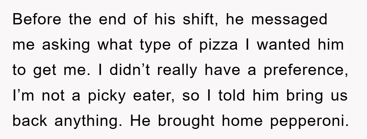 Before the end of his shift, he messaged me asking what type of pizza I wanted him to get me. I didn’t really have a preference, I’m not a picky...