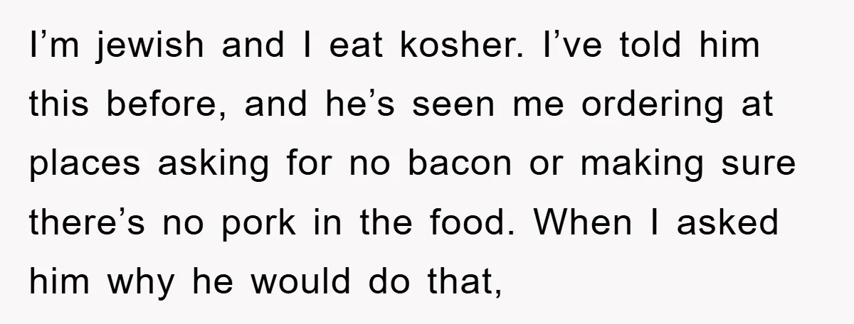 I’m jewish and I eat kosher. I’ve told him this before, and he’s seen me ordering at places asking for no bacon or making sure there’s no pork in the...