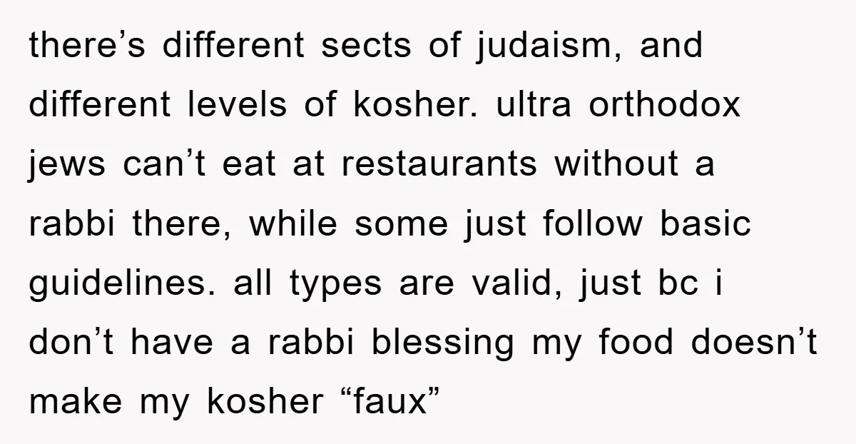 there’s different sects of judaism, and different levels of kosher. ultra orthodox jews can’t eat at restaurants without a rabbi there, while some just follow basic guidelines. all types are...