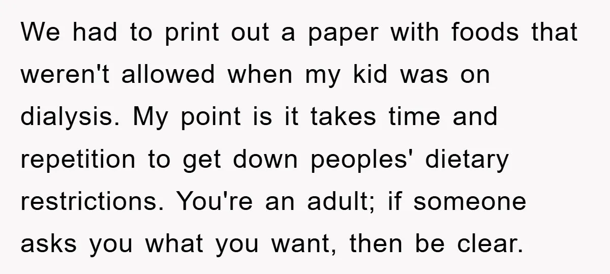 We had to print out a paper with foods that weren't allowed when my kid was on dialysis. My point is it takes time and repetition to get down peoples'...