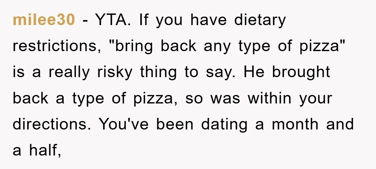 milee30 - YTA. If you have dietary restrictions, "bring back any type of pizza" is a really risky thing to say. He brought back a type of pizza, so was...