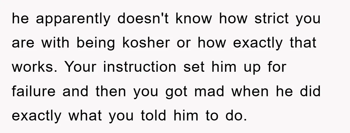 he apparently doesn't know how strict you are with being kosher or how exactly that works. Your instruction set him up for failure and then you got mad when he...