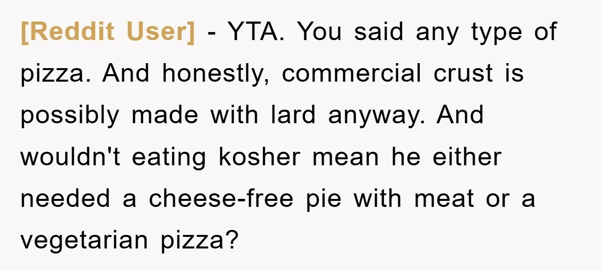 [Reddit User] - YTA. You said any type of pizza. And honestly, commercial crust is possibly made with lard anyway. And wouldn't eating kosher mean he either needed a cheese-free...