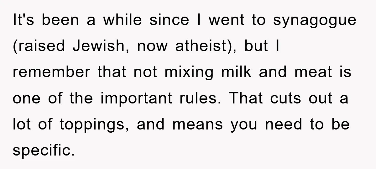It's been a while since I went to synagogue (raised Jewish, now atheist), but I remember that not mixing milk and meat is one of the important rules. That cuts...