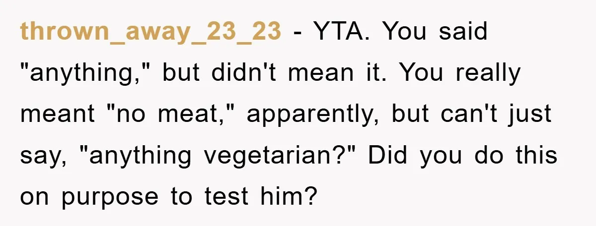 thrown_away_23_23 - YTA. You said "anything," but didn't mean it. You really meant "no meat," apparently, but can't just say, "anything vegetarian?" Did you do this on purpose to test...