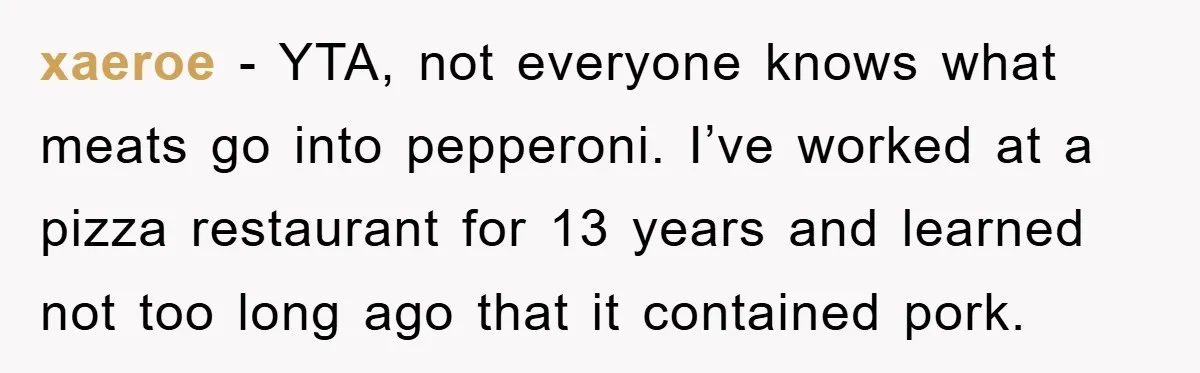 xaeroe - YTA, not everyone knows what meats go into pepperoni. I’ve worked at a pizza restaurant for 13 years and learned not too long ago that it contained pork.