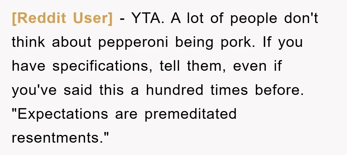 [Reddit User] - YTA. A lot of people don't think about pepperoni being pork. If you have specifications, tell them, even if you've said this a hundred times before. "Expectations...